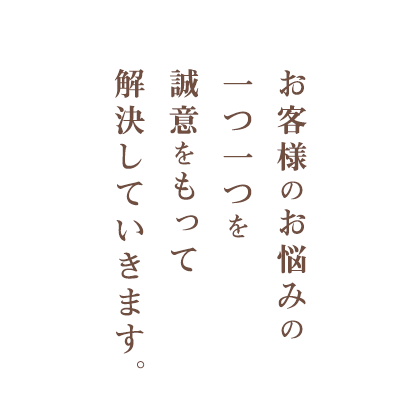 お客様のお悩みの一つ一つを誠意をもって解決していきます。
